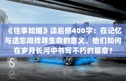 《往事如烟》读后感400字：在记忆与遗忘间找寻生命的意义，他们如何在岁月长河中书写不朽的篇章？