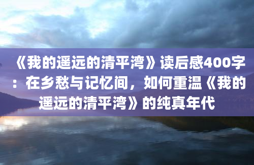 《我的遥远的清平湾》读后感400字：在乡愁与记忆间，如何重温《我的遥远的清平湾》的纯真年代