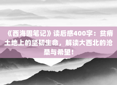 《西海固笔记》读后感400字：贫瘠土地上的坚韧生命，解读大西北的沧桑与希望！