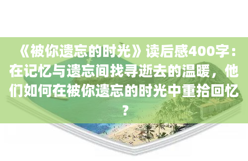 《被你遗忘的时光》读后感400字：在记忆与遗忘间找寻逝去的温暖，他们如何在被你遗忘的时光中重拾回忆？