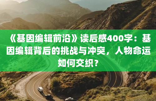 《基因编辑前沿》读后感400字：基因编辑背后的挑战与冲突，人物命运如何交织？