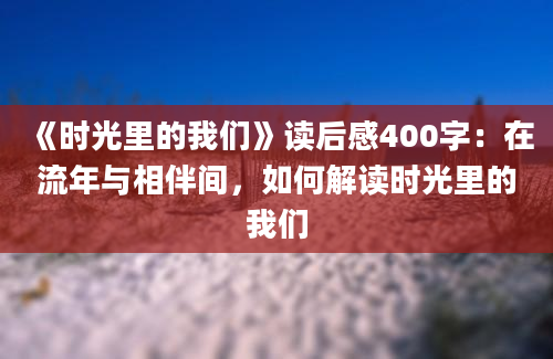 《时光里的我们》读后感400字：在流年与相伴间，如何解读时光里的我们