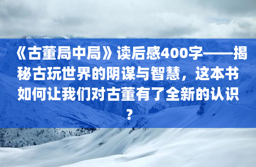 《古董局中局》读后感400字——揭秘古玩世界的阴谋与智慧，这本书如何让我们对古董有了全新的认识？