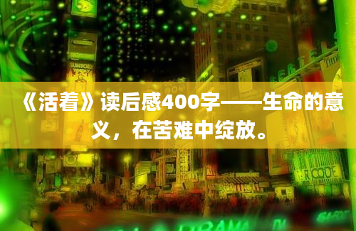 《活着》读后感400字——生命的意义，在苦难中绽放。