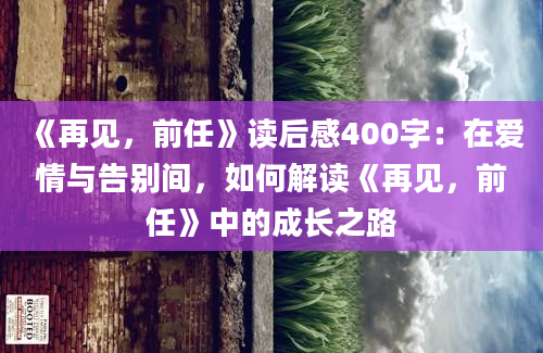 《再见，前任》读后感400字：在爱情与告别间，如何解读《再见，前任》中的成长之路