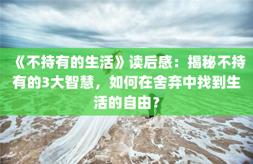 《不持有的生活》读后感：揭秘不持有的3大智慧，如何在舍弃中找到生活的自由？