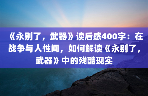 《永别了，武器》读后感400字：在战争与人性间，如何解读《永别了，武器》中的残酷现实