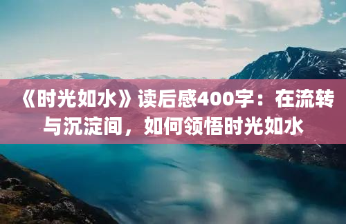 《时光如水》读后感400字：在流转与沉淀间，如何领悟时光如水