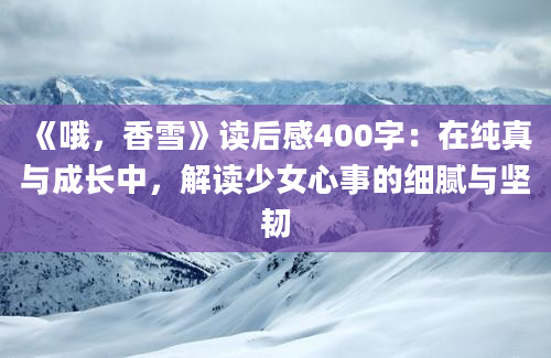 《哦，香雪》读后感400字：在纯真与成长中，解读少女心事的细腻与坚韧