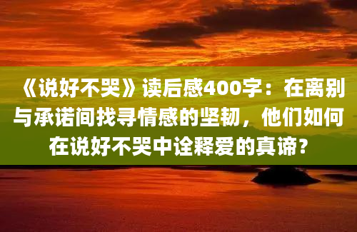 《说好不哭》读后感400字：在离别与承诺间找寻情感的坚韧，他们如何在说好不哭中诠释爱的真谛？