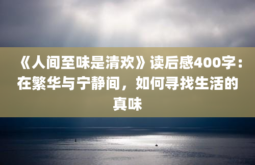 《人间至味是清欢》读后感400字：在繁华与宁静间，如何寻找生活的真味