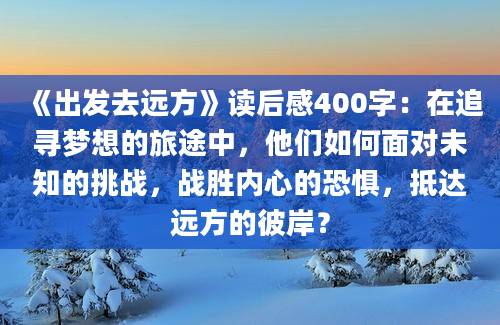 《出发去远方》读后感400字：在追寻梦想的旅途中，他们如何面对未知的挑战，战胜内心的恐惧，抵达远方的彼岸？