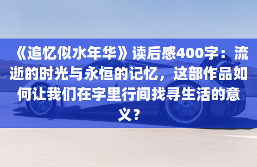 《追忆似水年华》读后感400字：流逝的时光与永恒的记忆，这部作品如何让我们在字里行间找寻生活的意义？