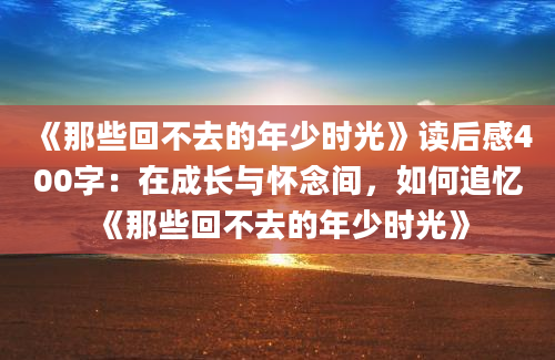 《那些回不去的年少时光》<a href=https://www.baixuetang.com target=_blank class=infotextkey>读后感</a>400字：在成长与怀念间，如何追忆《那些回不去的年少时光》