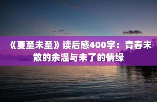 《夏至未至》读后感400字：青春未散的余温与未了的情缘