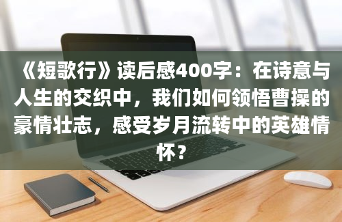 《短歌行》读后感400字：在诗意与人生的交织中，我们如何领悟曹操的豪情壮志，感受岁月流转中的英雄情怀？