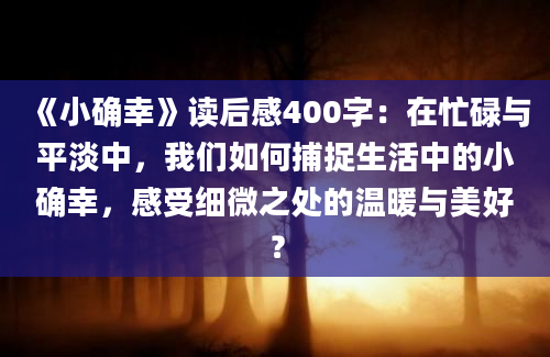 《小确幸》读后感400字：在忙碌与平淡中，我们如何捕捉生活中的小确幸，感受细微之处的温暖与美好？