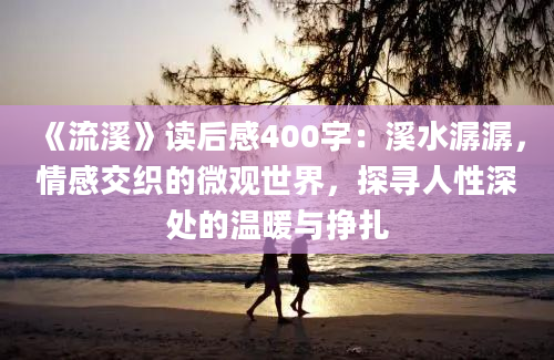 《流溪》读后感400字：溪水潺潺，情感交织的微观世界，探寻人性深处的温暖与挣扎