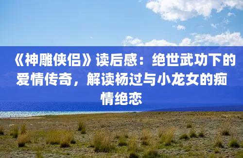 《神雕侠侣》读后感：绝世武功下的爱情传奇，解读杨过与小龙女的痴情绝恋