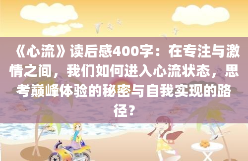 《心流》读后感400字：在专注与激情之间，我们如何进入心流状态，思考巅峰体验的秘密与自我实现的路径？