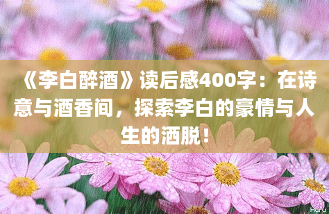 《李白醉酒》读后感400字：在诗意与酒香间，探索李白的豪情与人生的洒脱！