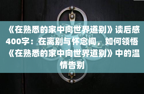 《在熟悉的家中向世界道别》读后感400字：在离别与怀念间，如何领悟《在熟悉的家中向世界道别》中的温情告别