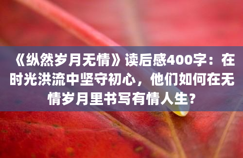 《纵然岁月无情》读后感400字：在时光洪流中坚守初心，他们如何在无情岁月里书写有情人生？