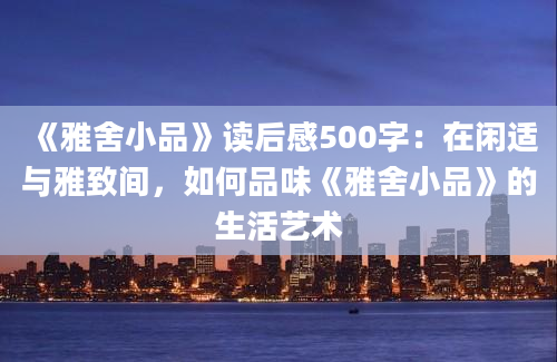 《雅舍小品》读后感500字：在闲适与雅致间，如何品味《雅舍小品》的生活艺术