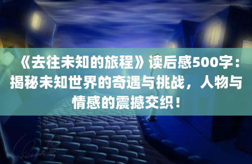 《去往未知的旅程》读后感500字：揭秘未知世界的奇遇与挑战，人物与情感的震撼交织！