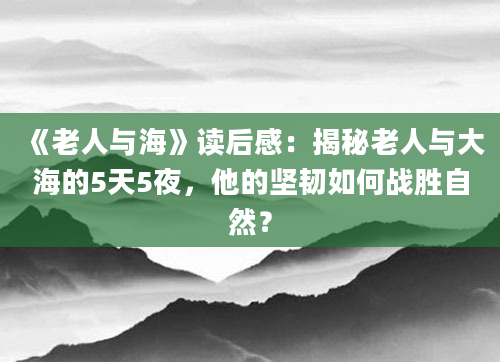 《老人与海》读后感：揭秘老人与大海的5天5夜，他的坚韧如何战胜自然？