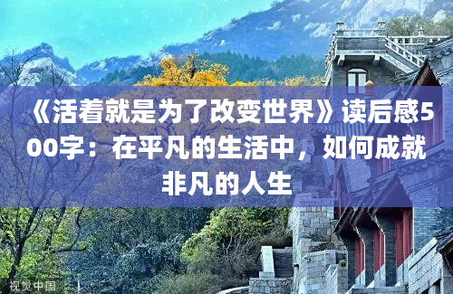 《活着就是为了<a href=https://www.baixuetang.com/tag/gaibian.html target=_blank class=infotextkey>改变</a>世界》<a href=https://www.baixuetang.com target=_blank class=infotextkey>读后感</a>500字：在平凡的生活中，如何成就非凡的人生