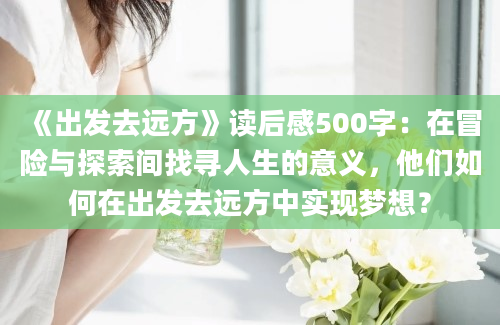 《出发去远方》读后感500字：在冒险与探索间找寻人生的意义，他们如何在出发去远方中实现梦想？