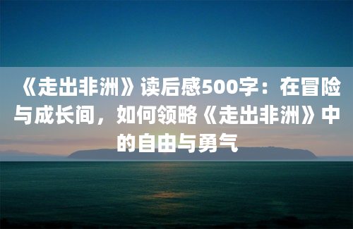 《走出非洲》读后感500字：在冒险与成长间，如何领略《走出非洲》中的自由与勇气