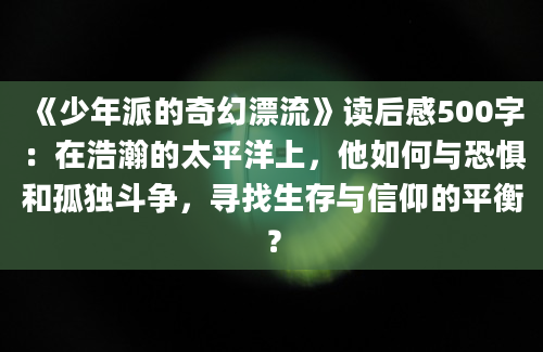 《少年派的奇幻漂流》读后感500字：在浩瀚的太平洋上，他如何与恐惧和孤独斗争，寻找生存与信仰的平衡？