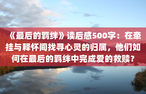 《最后的羁绊》读后感500字：在牵挂与释怀间找寻心灵的归属，他们如何在最后的羁绊中完成爱的救赎？