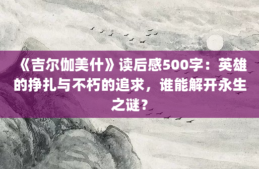 《吉尔伽美什》读后感500字：英雄的挣扎与不朽的追求，谁能解开永生之谜？