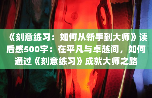 《刻意练习：如何从新手到大师》读后感500字：在平凡与卓越间，如何通过《刻意练习》成就大师之路