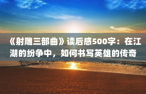 《射雕三部曲》读后感500字：在江湖的纷争中，如何书写英雄的传奇