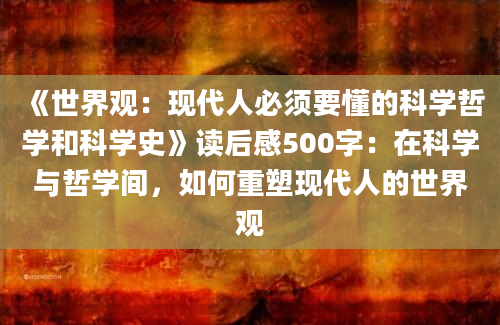 《世界观：现代人必须要懂的科学哲学和科学史》读后感500字：在科学与哲学间，如何重塑现代人的世界观