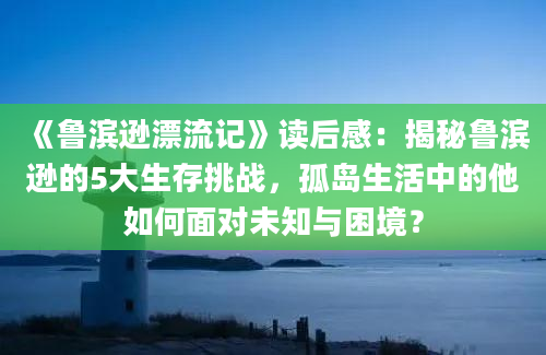 《鲁滨逊漂流记》读后感：揭秘鲁滨逊的5大生存挑战，孤岛生活中的他如何面对未知与困境？