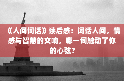 《人间词话》读后感：词话人间，情感与智慧的交响，哪一词触动了你的心弦？