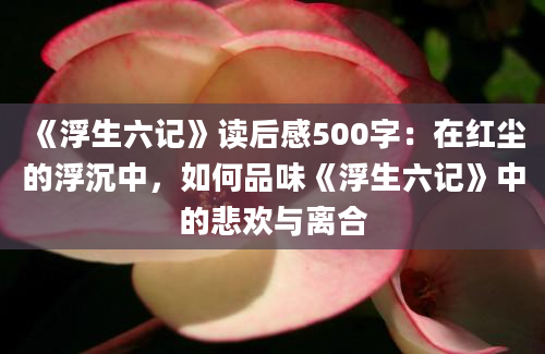 《浮生六记》读后感500字：在红尘的浮沉中，如何品味《浮生六记》中的悲欢与离合