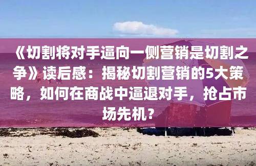 《切割将对手逼向一侧营销是切割之争》读后感：揭秘切割营销的5大策略，如何在商战中逼退对手，抢占市场先机？