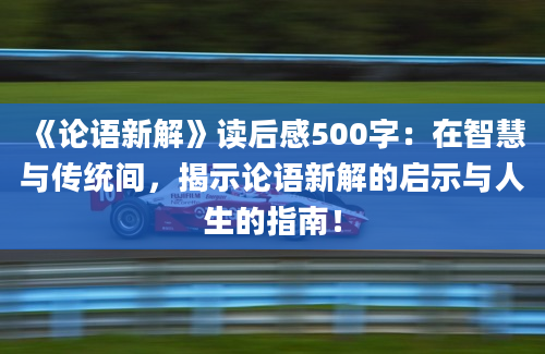 《论语新解》读后感500字：在智慧与传统间，揭示论语新解的启示与人生的指南！