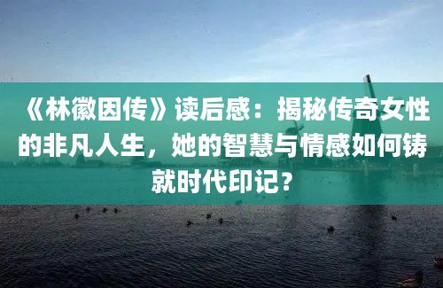 《林徽因传》读后感：揭秘传奇女性的非凡人生，她的智慧与情感如何铸就时代印记？