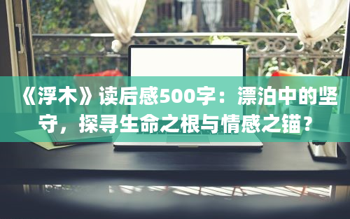 《浮木》读后感500字：漂泊中的坚守，探寻生命之根与情感之锚？