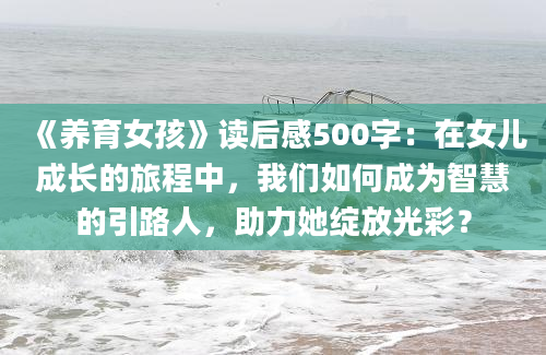 《养育女孩》读后感500字：在女儿成长的旅程中，我们如何成为智慧的引路人，助力她绽放光彩？