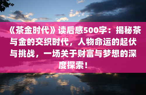 《茶金时代》<a href=https://www.baixuetang.com target=_blank class=infotextkey>读后感</a>500字：揭秘茶与金的交织时代，人物命运的起伏与挑战，一场关于财富与梦想的深度探索！