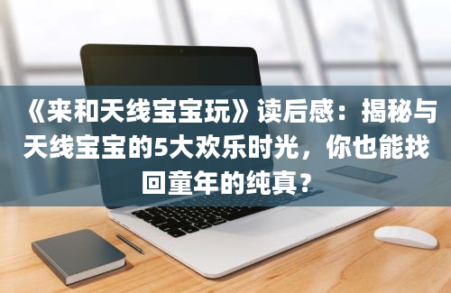 《来和天线宝宝玩》读后感：揭秘与天线宝宝的5大欢乐时光，你也能找回童年的纯真？