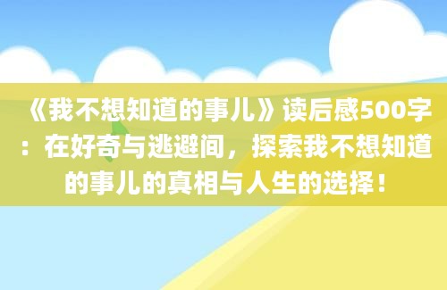 《我不想知道的事儿》读后感500字：在好奇与逃避间，探索我不想知道的事儿的真相与人生的选择！